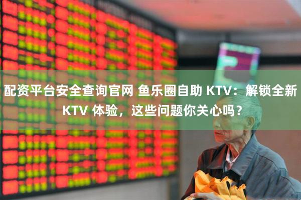 配资平台安全查询官网 鱼乐圈自助 KTV：解锁全新 KTV 体验，这些问题你关心吗？