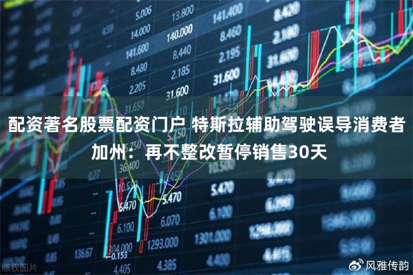 配资著名股票配资门户 特斯拉辅助驾驶误导消费者 加州：再不整改暂停销售30天