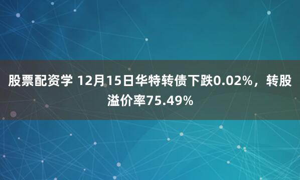 股票配资学 12月15日华特转债下跌0.02%，转股溢价率75.49%