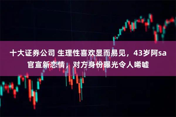 十大证券公司 生理性喜欢显而易见，43岁阿sa官宣新恋情，对方身份曝光令人唏嘘