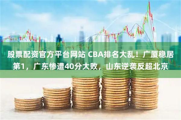 股票配资官方平台网站 CBA排名大乱！广厦稳居第1，广东惨遭40分大败，山东逆袭反超北京