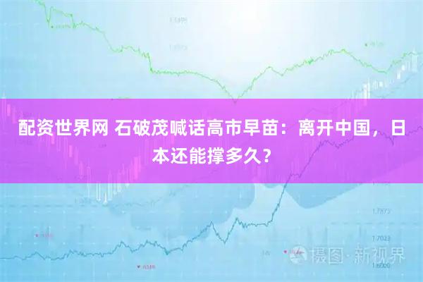 配资世界网 石破茂喊话高市早苗：离开中国，日本还能撑多久？