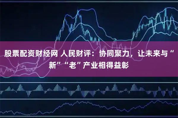 股票配资财经网 人民财评：协同聚力，让未来与“新”“老”产业相得益彰