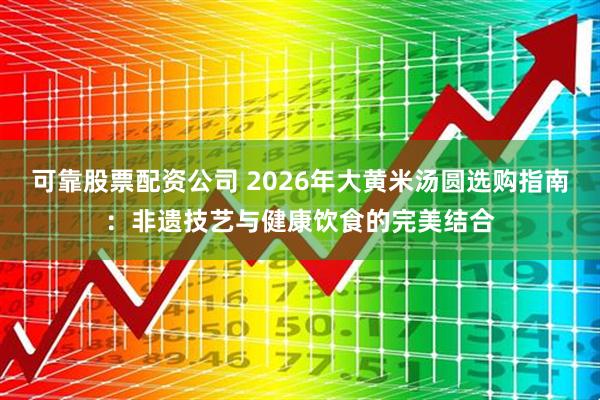 可靠股票配资公司 2026年大黄米汤圆选购指南：非遗技艺与健康饮食的完美结合