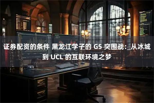 证券配资的条件 黑龙江学子的 G5 突围战：从冰城到 UCL 的互联环境之梦