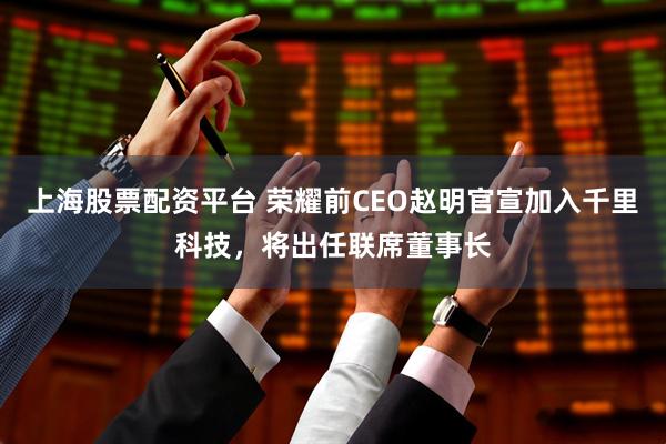 上海股票配资平台 荣耀前CEO赵明官宣加入千里科技，将出任联席董事长
