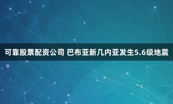 可靠股票配资公司 巴布亚新几内亚发生5.6级地震