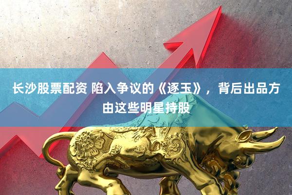 长沙股票配资 陷入争议的《逐玉》，背后出品方由这些明星持股
