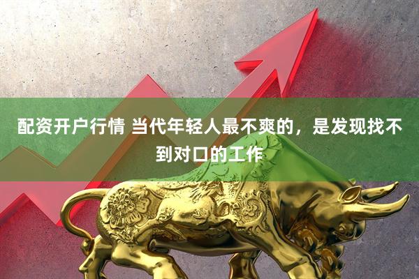配资开户行情 当代年轻人最不爽的，是发现找不到对口的工作