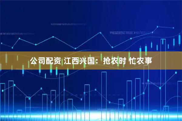公司配资 江西兴国：抢农时 忙农事